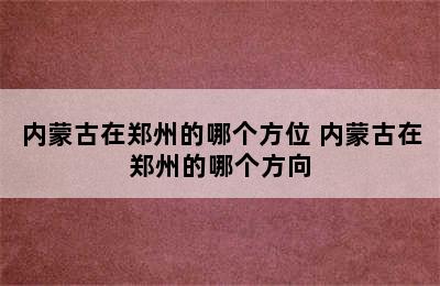 内蒙古在郑州的哪个方位 内蒙古在郑州的哪个方向